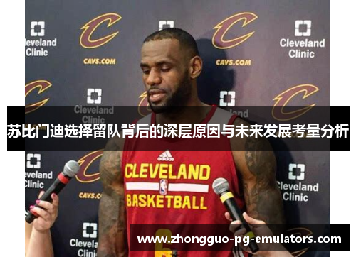 苏比门迪选择留队背后的深层原因与未来发展考量分析