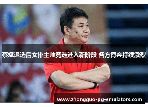 蔡斌退选后女排主帅竞选进入新阶段 各方博弈持续激烈