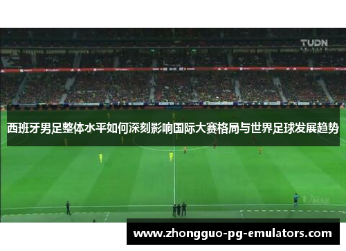 西班牙男足整体水平如何深刻影响国际大赛格局与世界足球发展趋势