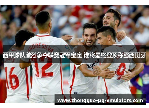 西甲球队激烈争夺联赛冠军宝座 谁将最终登顶称霸西班牙