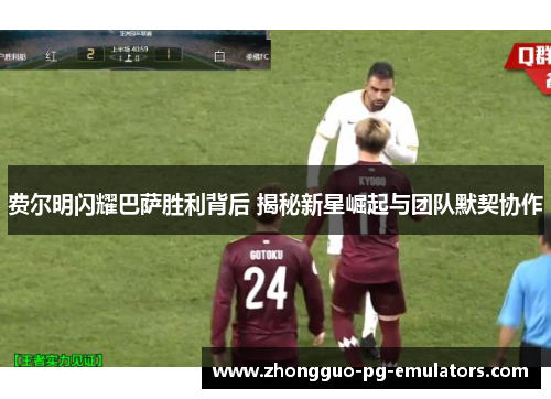 费尔明闪耀巴萨胜利背后 揭秘新星崛起与团队默契协作