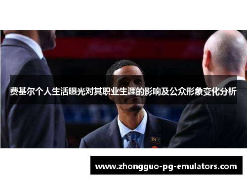 费基尔个人生活曝光对其职业生涯的影响及公众形象变化分析