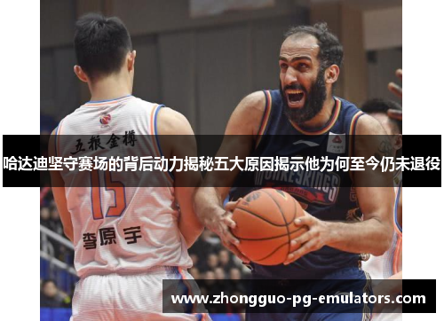 哈达迪坚守赛场的背后动力揭秘五大原因揭示他为何至今仍未退役