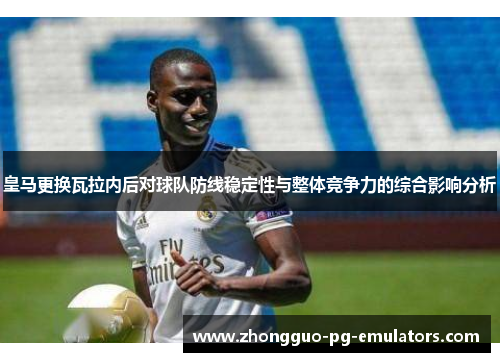 皇马更换瓦拉内后对球队防线稳定性与整体竞争力的综合影响分析