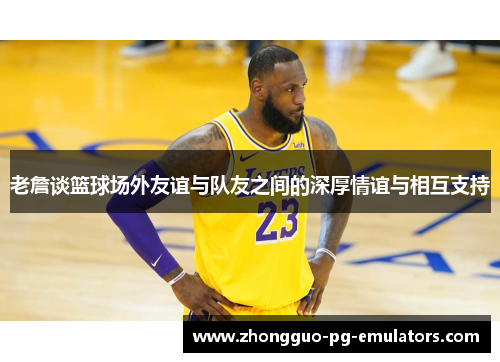 老詹谈篮球场外友谊与队友之间的深厚情谊与相互支持