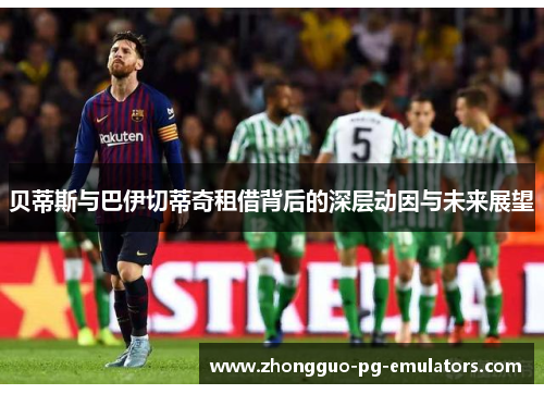 贝蒂斯与巴伊切蒂奇租借背后的深层动因与未来展望 贝蒂斯与巴伊切蒂奇租借背后的深层动因与未来展望