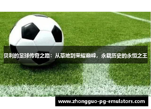 贝利的足球传奇之路：从草地到荣耀巅峰，永载历史的永恒之王