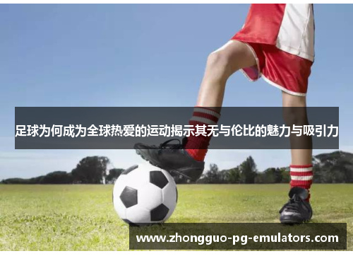 足球为何成为全球热爱的运动揭示其无与伦比的魅力与吸引力 足球为何成为全球热爱的运动揭示其无与伦比的魅力与吸引力