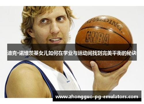 迪克·诺维茨基女儿如何在学业与运动间找到完美平衡的秘诀 迪克·诺维茨基女儿如何在学业与运动间找到完美平衡的秘诀