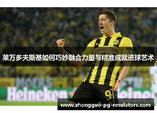 莱万多夫斯基如何巧妙融合力量与精准成就进球艺术 莱万多夫斯基如何巧妙融合力量与精准成就进球艺术