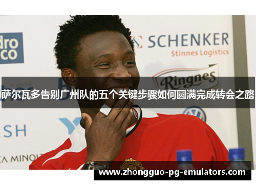 萨尔瓦多告别广州队的五个关键步骤如何圆满完成转会之路