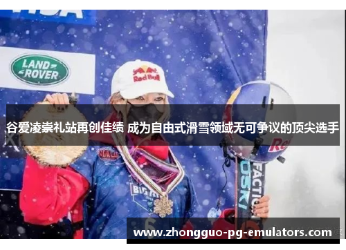 谷爱凌崇礼站再创佳绩 成为自由式滑雪领域无可争议的顶尖选手