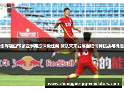 谢晖能否带领亚泰完成保级任务 球队未来发展面临何种挑战与机遇