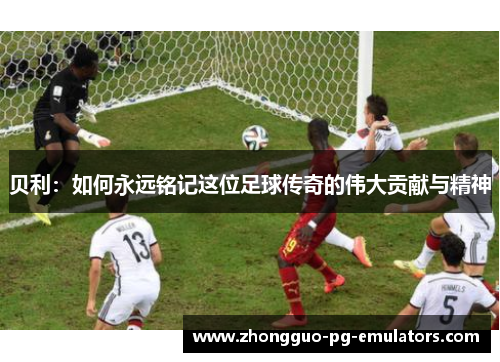 贝利：如何永远铭记这位足球传奇的伟大贡献与精神