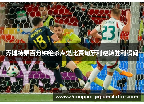 乔博特第百分钟绝杀点燃比赛匈牙利逆转胜利瞬间 乔博特第百分钟绝杀点燃比赛匈牙利逆转胜利瞬间