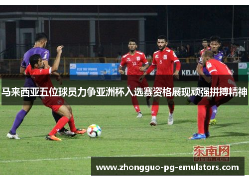 马来西亚五位球员力争亚洲杯入选赛资格展现顽强拼搏精神 马来西亚五位球员力争亚洲杯入选赛资格展现顽强拼搏精神