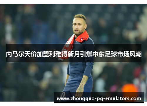 内马尔天价加盟利雅得新月引爆中东足球市场风潮 内马尔天价加盟利雅得新月引爆中东足球市场风潮